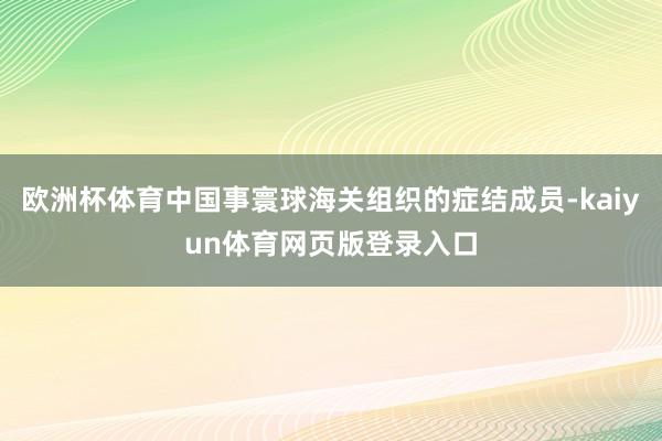 欧洲杯体育中国事寰球海关组织的症结成员-kaiyun体育网页版登录入口