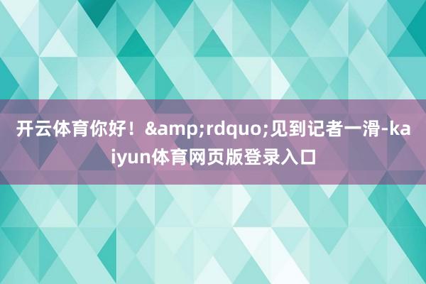 开云体育你好！&rdquo;见到记者一滑-kaiyun体育网页版登录入口