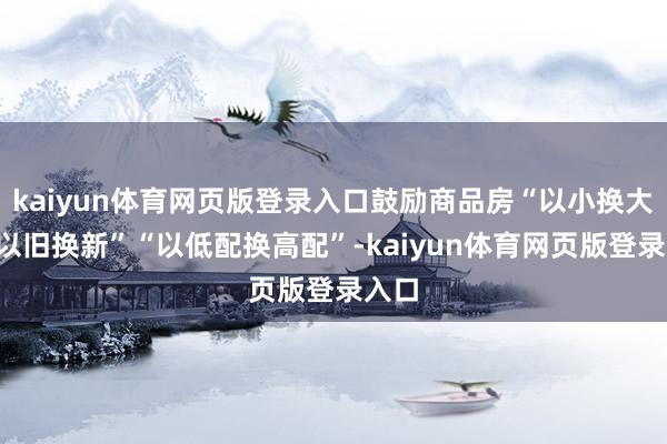 kaiyun体育网页版登录入口鼓励商品房“以小换大”“以旧换新”“以低配换高配”-kaiyun体育网页版登录入口