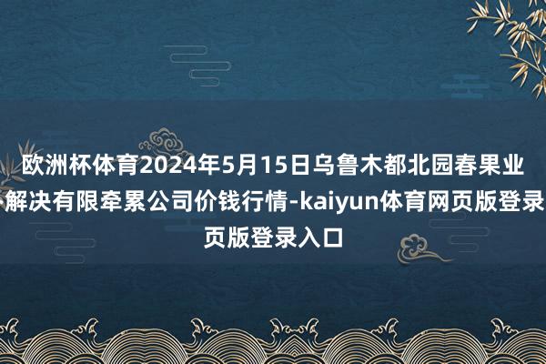 欧洲杯体育2024年5月15日乌鲁木都北园春果业筹办解决有限牵累公司价钱行情-kaiyun体育网页版登录入口