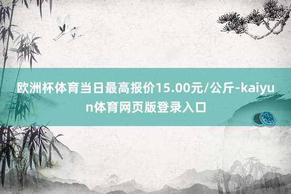 欧洲杯体育当日最高报价15.00元/公斤-kaiyun体育网页版登录入口