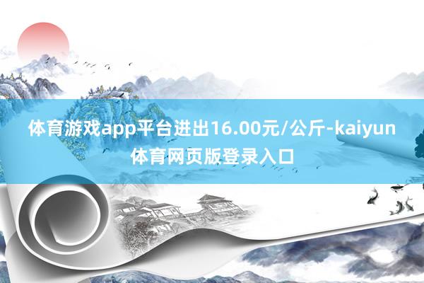 体育游戏app平台进出16.00元/公斤-kaiyun体育网页版登录入口