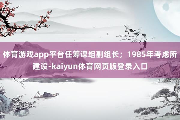 体育游戏app平台任筹谋组副组长；1985年考虑所建设-kaiyun体育网页版登录入口