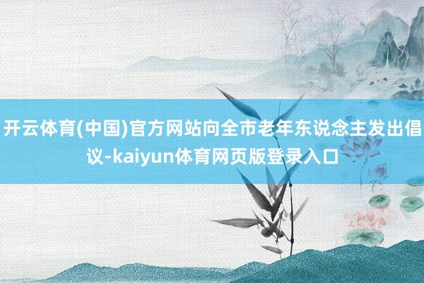 开云体育(中国)官方网站向全市老年东说念主发出倡议-kaiyun体育网页版登录入口