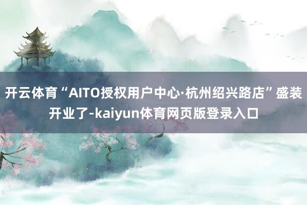 开云体育“AITO授权用户中心·杭州绍兴路店”盛装开业了-kaiyun体育网页版登录入口