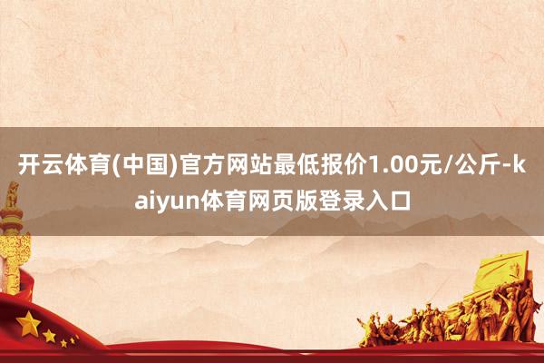 开云体育(中国)官方网站最低报价1.00元/公斤-kaiyun体育网页版登录入口