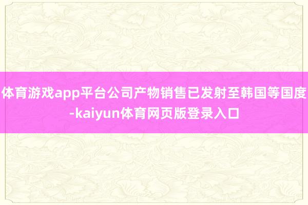 体育游戏app平台公司产物销售已发射至韩国等国度-kaiyun体育网页版登录入口