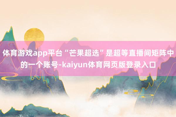 体育游戏app平台“芒果超选”是超等直播间矩阵中的一个账号-kaiyun体育网页版登录入口