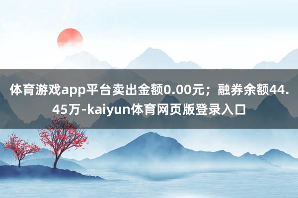 体育游戏app平台卖出金额0.00元；融券余额44.45万-kaiyun体育网页版登录入口