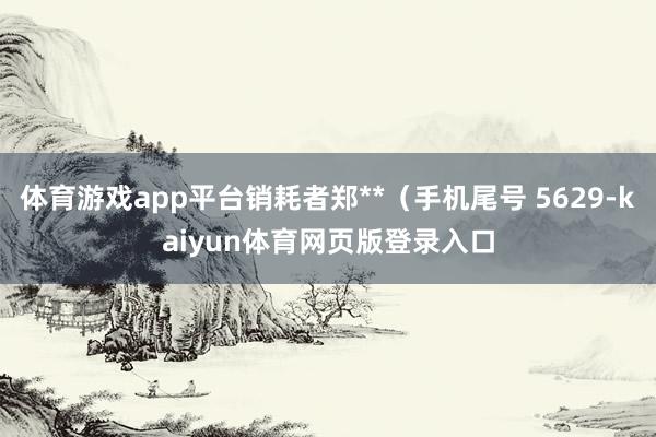 体育游戏app平台销耗者郑**（手机尾号 5629-kaiyun体育网页版登录入口