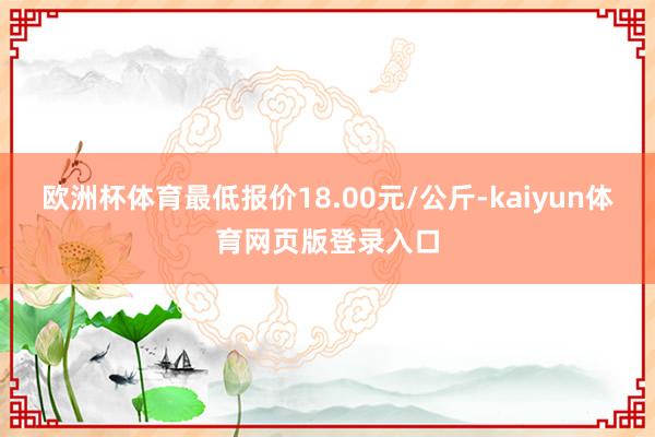 欧洲杯体育最低报价18.00元/公斤-kaiyun体育网页版登录入口