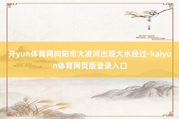 开yun体育网向阳市大凌河出现大水经过-kaiyun体育网页版登录入口