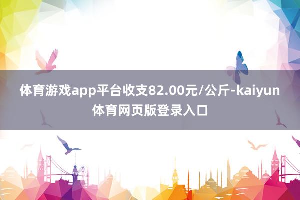 体育游戏app平台收支82.00元/公斤-kaiyun体育网页版登录入口