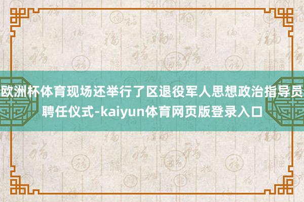 欧洲杯体育现场还举行了区退役军人思想政治指导员聘任仪式-kaiyun体育网页版登录入口