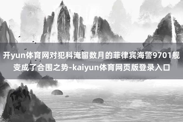 开yun体育网对犯科淹留数月的菲律宾海警9701舰变成了合围之势-kaiyun体育网页版登录入口