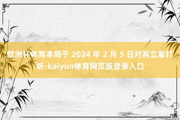 欧洲杯体育本局于 2024 年 2 月 5 日对其立案打听-kaiyun体育网页版登录入口