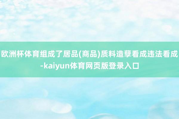 欧洲杯体育组成了居品(商品)质料造孽看成违法看成-kaiyun体育网页版登录入口