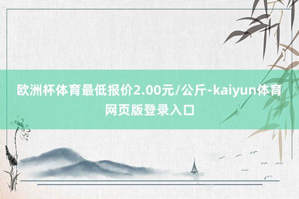 欧洲杯体育最低报价2.00元/公斤-kaiyun体育网页版登录入口