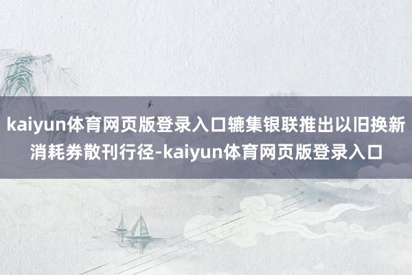 kaiyun体育网页版登录入口辘集银联推出以旧换新消耗券散刊行径-kaiyun体育网页版登录入口