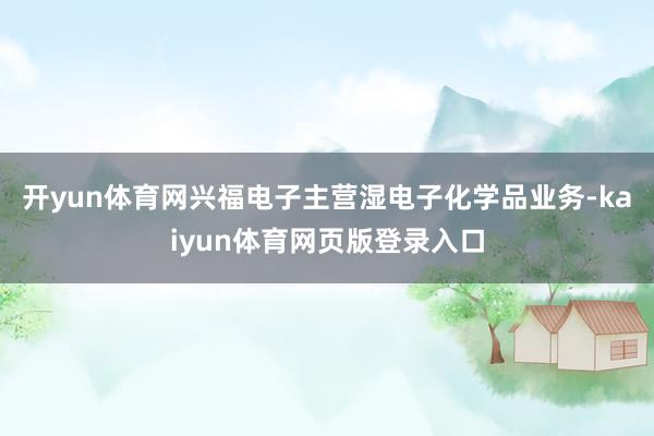 开yun体育网兴福电子主营湿电子化学品业务-kaiyun体育网页版登录入口