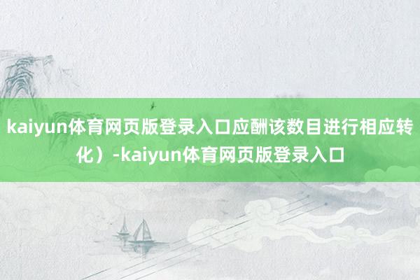 kaiyun体育网页版登录入口应酬该数目进行相应转化）-kaiyun体育网页版登录入口