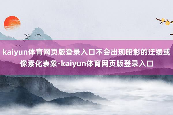 kaiyun体育网页版登录入口不会出现昭彰的迂缓或像素化表象-kaiyun体育网页版登录入口