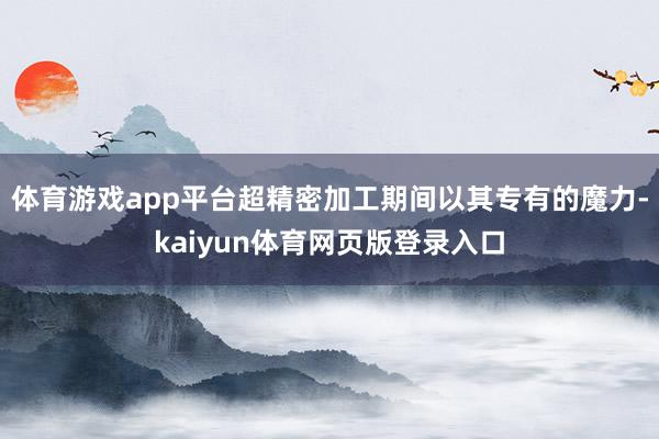 体育游戏app平台超精密加工期间以其专有的魔力-kaiyun体育网页版登录入口