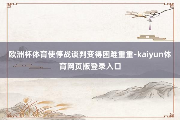 欧洲杯体育使停战谈判变得困难重重-kaiyun体育网页版登录入口