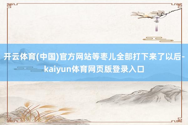 开云体育(中国)官方网站等枣儿全部打下来了以后-kaiyun体育网页版登录入口