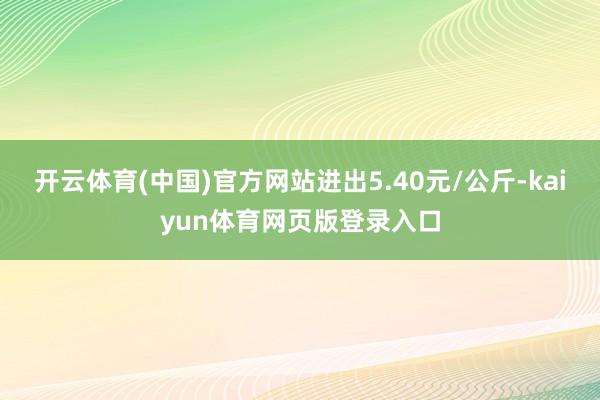 开云体育(中国)官方网站进出5.40元/公斤-kaiyun体育网页版登录入口