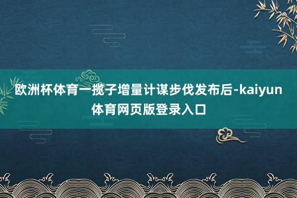 欧洲杯体育一揽子增量计谋步伐发布后-kaiyun体育网页版登录入口