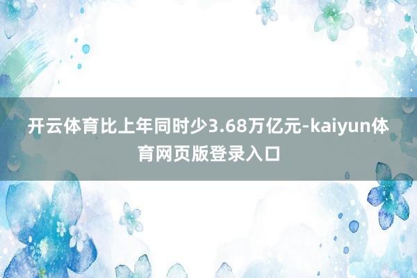 开云体育比上年同时少3.68万亿元-kaiyun体育网页版登录入口