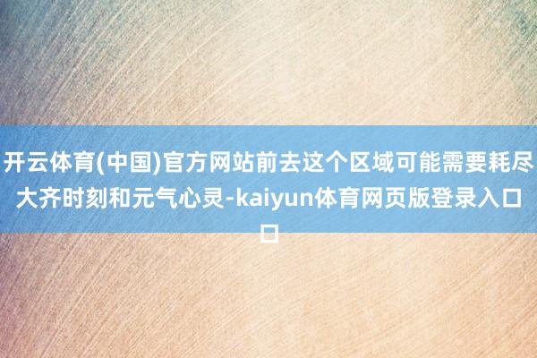 开云体育(中国)官方网站前去这个区域可能需要耗尽大齐时刻和元气心灵-kaiyun体育网页版登录入口