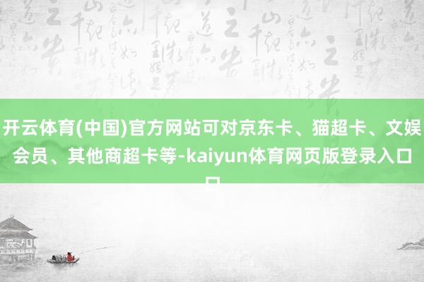 开云体育(中国)官方网站可对京东卡、猫超卡、文娱会员、其他商超卡等-kaiyun体育网页版登录入口